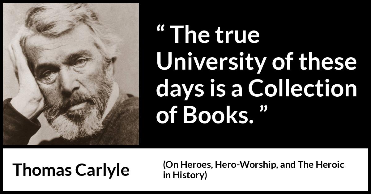 Thomas Carlyle quote about books from On Heroes, Hero-Worship, and The Heroic in History (1841) Thomas Carlyle quote about books from On Heroes, Hero-Worship, and The Heroic in History (1841) - The true University of these days is a Collection of Books.