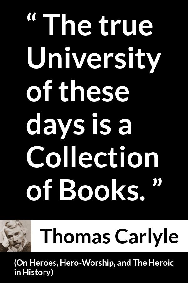 Thomas Carlyle quote about books from On Heroes, Hero-Worship, and The Heroic in History (1841) - The true University of these days is a Collection of Books.