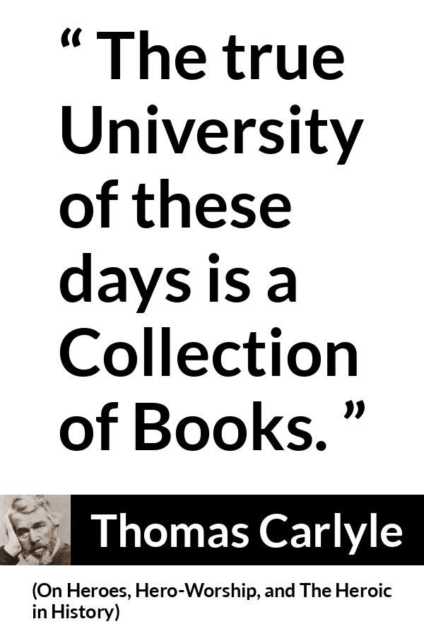 Thomas Carlyle quote about books from On Heroes, Hero-Worship, and The Heroic in History (1841) - The true University of these days is a Collection of Books.