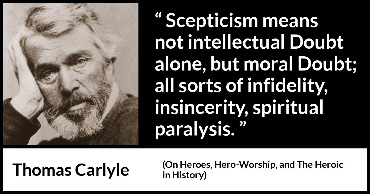 Thomas Carlyle quote about doubt from On Heroes, Hero-Worship, and The Heroic in History (1841) Thomas Carlyle quote about doubt from On Heroes, Hero-Worship, and The Heroic in History (1841) - Scepticism means not intellectual Doubt alone, but moral Doubt; all sorts of infidelity, insincerity, spiritual paralysis.