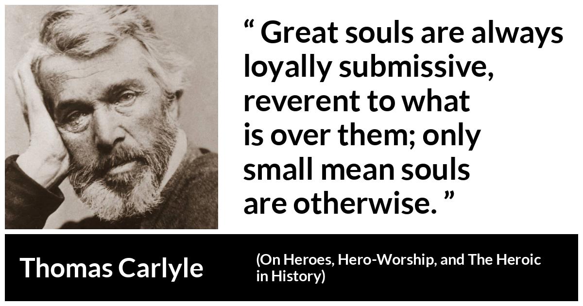 Thomas Carlyle about greatness (“On Heroes, Hero-Worship, and The Heroic in History”, 1841) Thomas Carlyle about greatness (“On Heroes, Hero-Worship, and The Heroic in History”, 1841) - Great souls are always loyally submissive, reverent to what is over them; only small mean souls are otherwise.