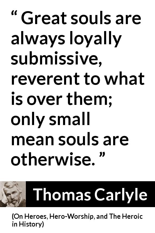 Thomas Carlyle quote about greatness from On Heroes, Hero-Worship, and The Heroic in History - Great souls are always loyally submissive, reverent to what is over them; only small mean souls are otherwise.