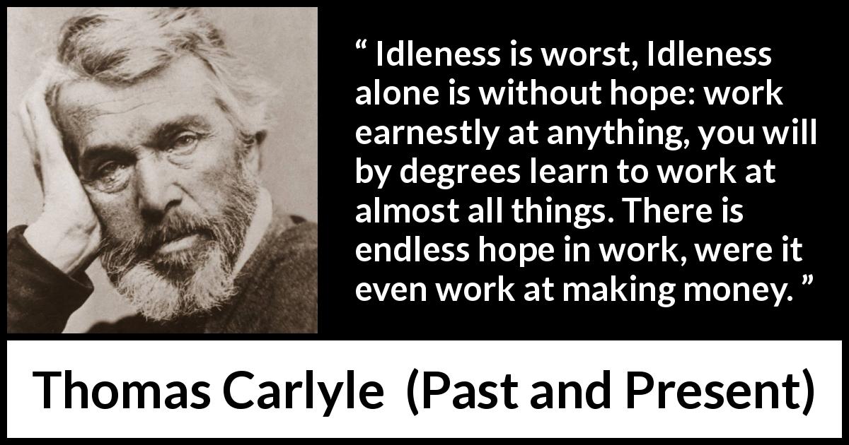 Thomas Carlyle quote about hope from Past and Present - Idleness is worst, Idleness alone is without hope: work earnestly at anything, you will by degrees learn to work at almost all things. There is endless hope in work, were it even work at making money.