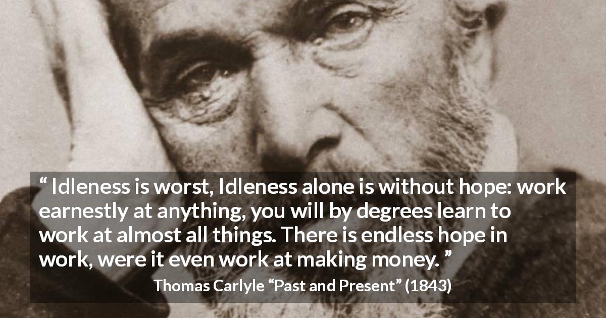 Thomas Carlyle quote about hope from Past and Present - Idleness is worst, Idleness alone is without hope: work earnestly at anything, you will by degrees learn to work at almost all things. There is endless hope in work, were it even work at making money.