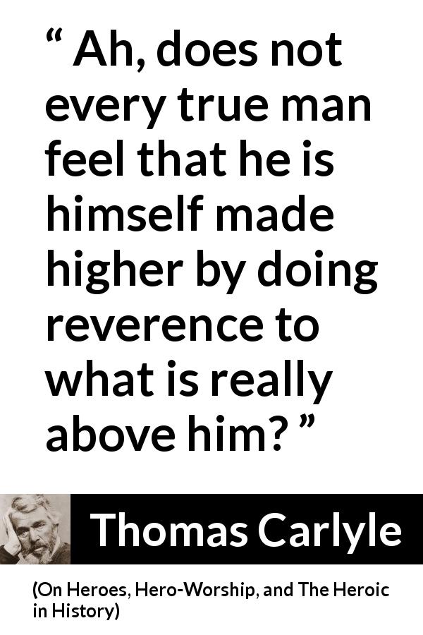 Thomas Carlyle quote about humility from On Heroes, Hero-Worship, and The Heroic in History - Ah, does not every true man feel that he is himself made higher by doing reverence to what is really above him?