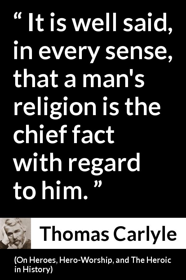 Thomas Carlyle quote about man from On Heroes, Hero-Worship, and The Heroic in History - It is well said, in every sense, that a man's religion is the chief fact with regard to him.
