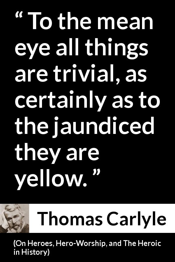 Thomas Carlyle quote about meanness from On Heroes, Hero-Worship, and The Heroic in History - To the mean eye all things are trivial, as certainly as to the jaundiced they are yellow.