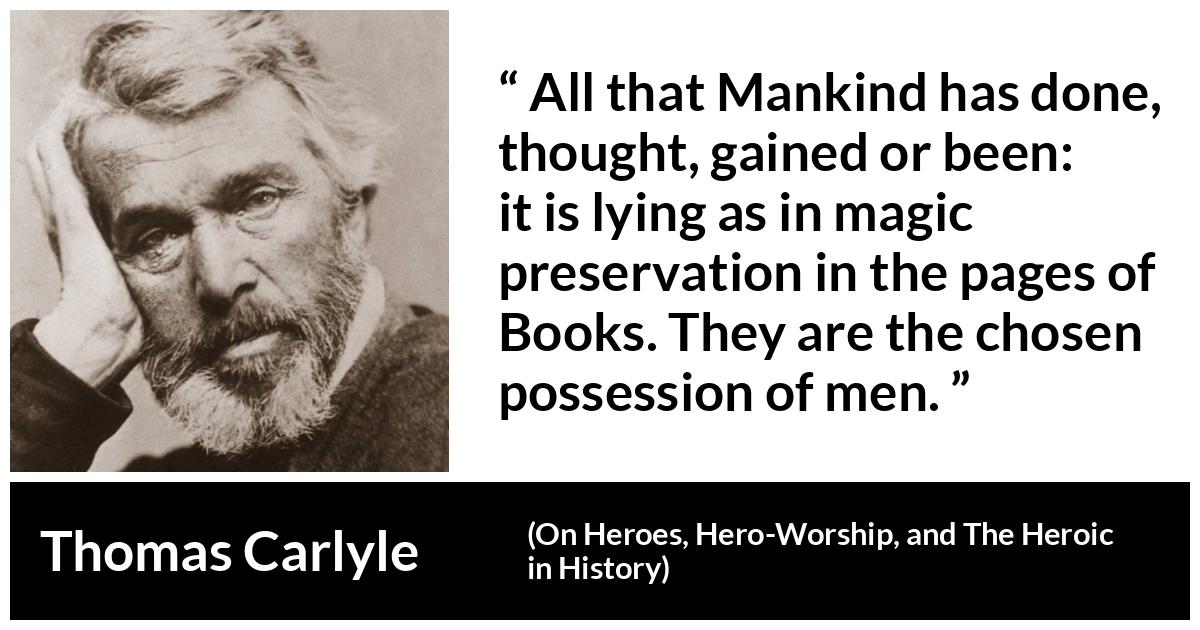Thomas Carlyle about men (“On Heroes, Hero-Worship, and The Heroic in History”, 1841) Thomas Carlyle about men (“On Heroes, Hero-Worship, and The Heroic in History”, 1841) - All that Mankind has done, thought, gained or been: it is lying as in magic preservation in the pages of Books. They are the chosen possession of men.