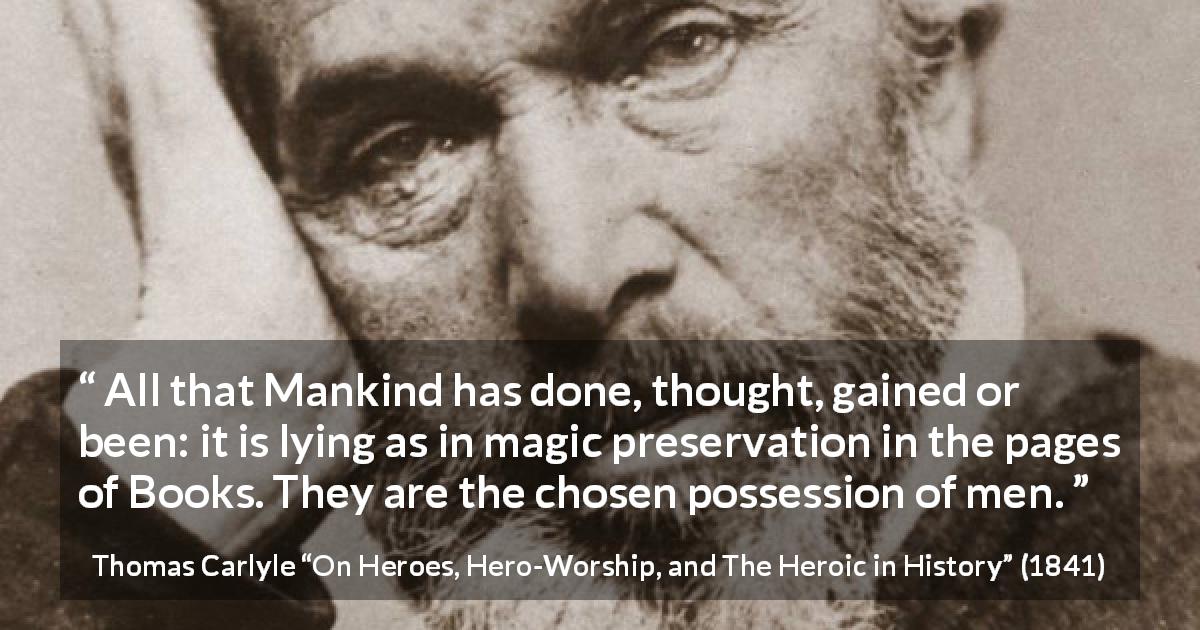 Thomas Carlyle quote about men from On Heroes, Hero-Worship, and The Heroic in History - All that Mankind has done, thought, gained or been: it is lying as in magic preservation in the pages of Books. They are the chosen possession of men.