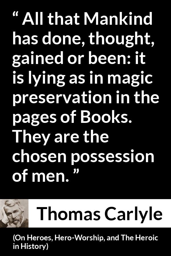 Thomas Carlyle quote about men from On Heroes, Hero-Worship, and The Heroic in History (1841) - All that Mankind has done, thought, gained or been: it is lying as in magic preservation in the pages of Books. They are the chosen possession of men.