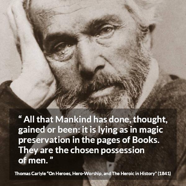 Thomas Carlyle quote about men from On Heroes, Hero-Worship, and The Heroic in History (1841) - All that Mankind has done, thought, gained or been: it is lying as in magic preservation in the pages of Books. They are the chosen possession of men.