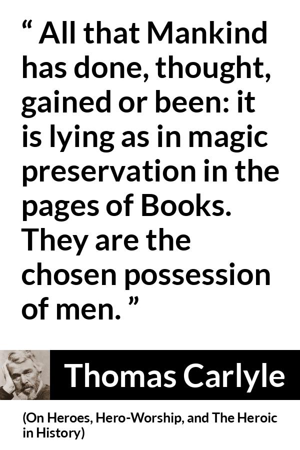Thomas Carlyle quote about men from On Heroes, Hero-Worship, and The Heroic in History (1841) - All that Mankind has done, thought, gained or been: it is lying as in magic preservation in the pages of Books. They are the chosen possession of men.