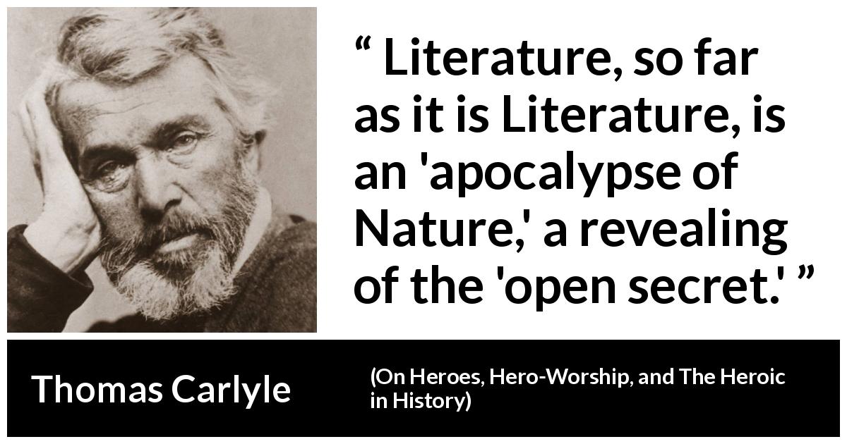 Thomas Carlyle quote about nature from On Heroes, Hero-Worship, and The Heroic in History - Literature, so far as it is Literature, is an 'apocalypse of Nature,' a revealing of the 'open secret.'