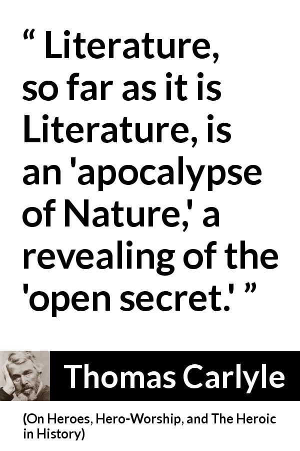 Thomas Carlyle quote about nature from On Heroes, Hero-Worship, and The Heroic in History - Literature, so far as it is Literature, is an 'apocalypse of Nature,' a revealing of the 'open secret.'