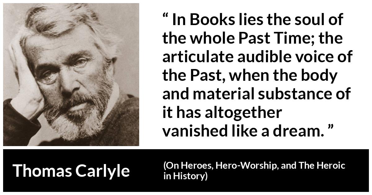 Thomas Carlyle about past (“On Heroes, Hero-Worship, and The Heroic in History”, 1841) Thomas Carlyle about past (“On Heroes, Hero-Worship, and The Heroic in History”, 1841) - In Books lies the soul of the whole Past Time; the articulate audible voice of the Past, when the body and material substance of it has altogether vanished like a dream.