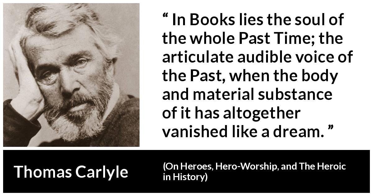 Thomas Carlyle quote about past from On Heroes, Hero-Worship, and The Heroic in History - In Books lies the soul of the whole Past Time; the articulate audible voice of the Past, when the body and material substance of it has altogether vanished like a dream.
