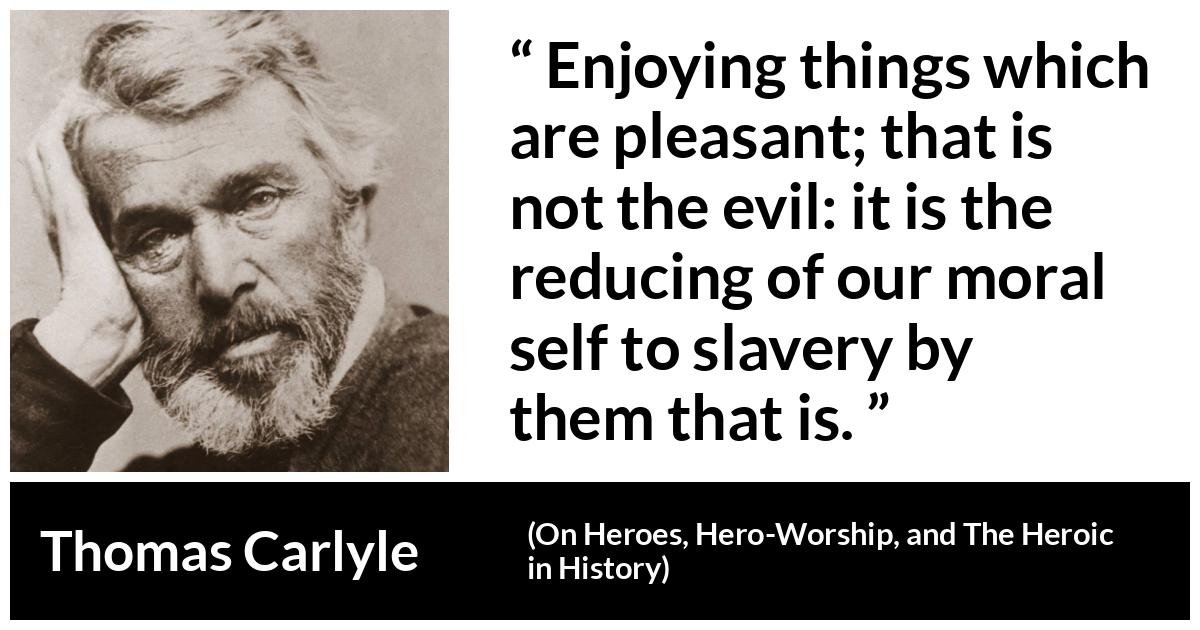 Thomas Carlyle about slavery (“On Heroes, Hero-Worship, and The Heroic in History”, 1841) Thomas Carlyle about slavery (“On Heroes, Hero-Worship, and The Heroic in History”, 1841) - Enjoying things which are pleasant; that is not the evil: it is the reducing of our moral self to slavery by them that is.