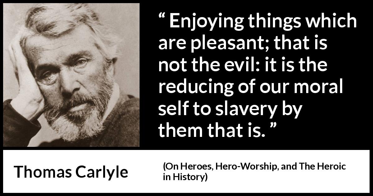 Thomas Carlyle quote about slavery from On Heroes, Hero-Worship, and The Heroic in History - Enjoying things which are pleasant; that is not the evil: it is the reducing of our moral self to slavery by them that is.