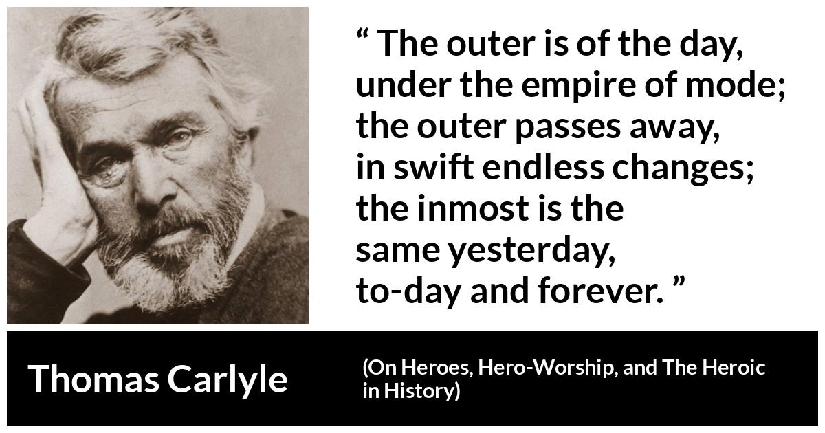 Thomas Carlyle about time (“On Heroes, Hero-Worship, and The Heroic in History”, 1841) Thomas Carlyle about time (“On Heroes, Hero-Worship, and The Heroic in History”, 1841) - The outer is of the day, under the empire of mode; the outer passes away, in swift endless changes; the inmost is the same yesterday, to-day and forever.