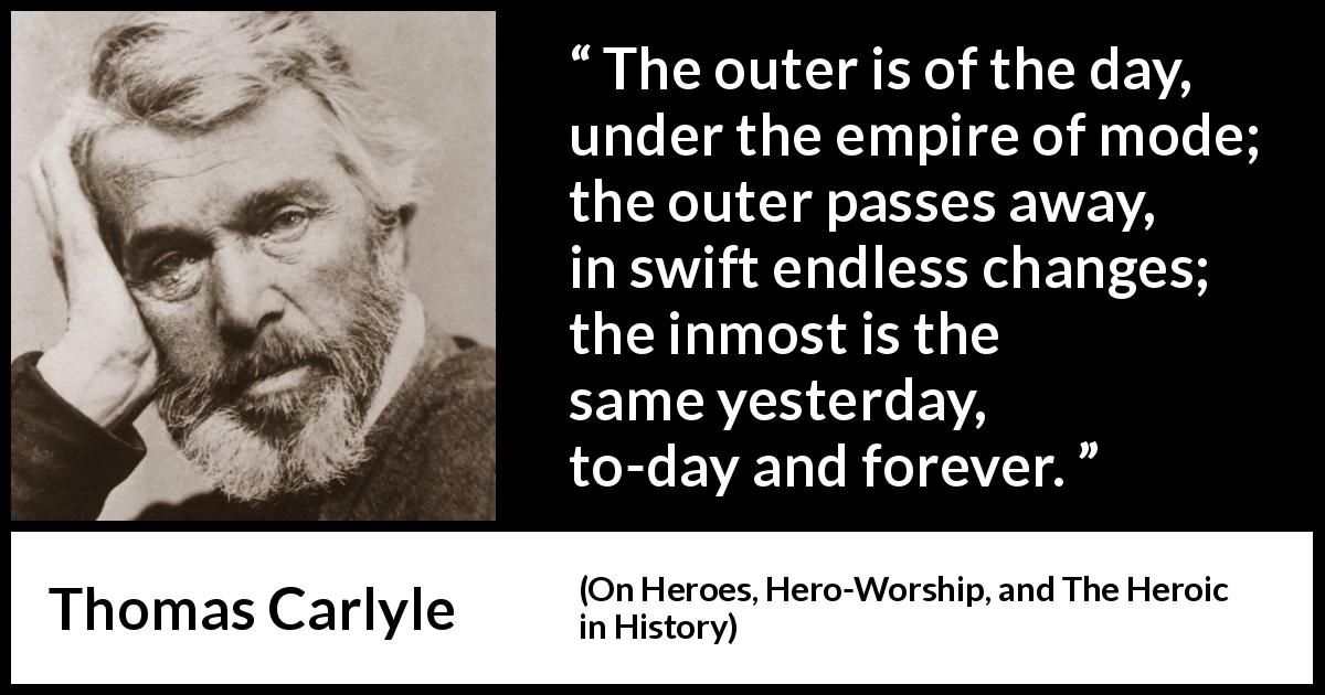 Thomas Carlyle quote about time from On Heroes, Hero-Worship, and The Heroic in History - The outer is of the day, under the empire of mode; the outer passes away, in swift endless changes; the inmost is the same yesterday, to-day and forever.