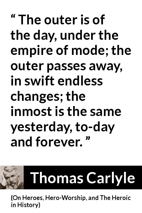Thomas Carlyle quote about time from On Heroes, Hero-Worship, and The Heroic in History - The outer is of the day, under the empire of mode; the outer passes away, in swift endless changes; the inmost is the same yesterday, to-day and forever.