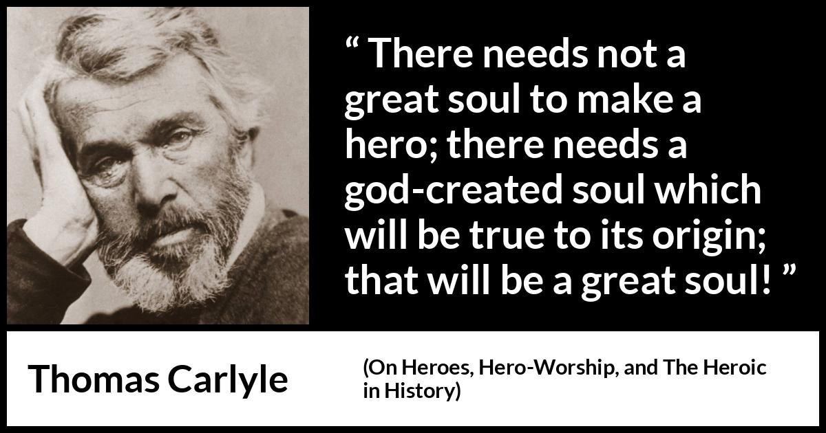 Thomas Carlyle quote about truth from On Heroes, Hero-Worship, and The Heroic in History - There needs not a great soul to make a hero; there needs a god-created soul which will be true to its origin; that will be a great soul!