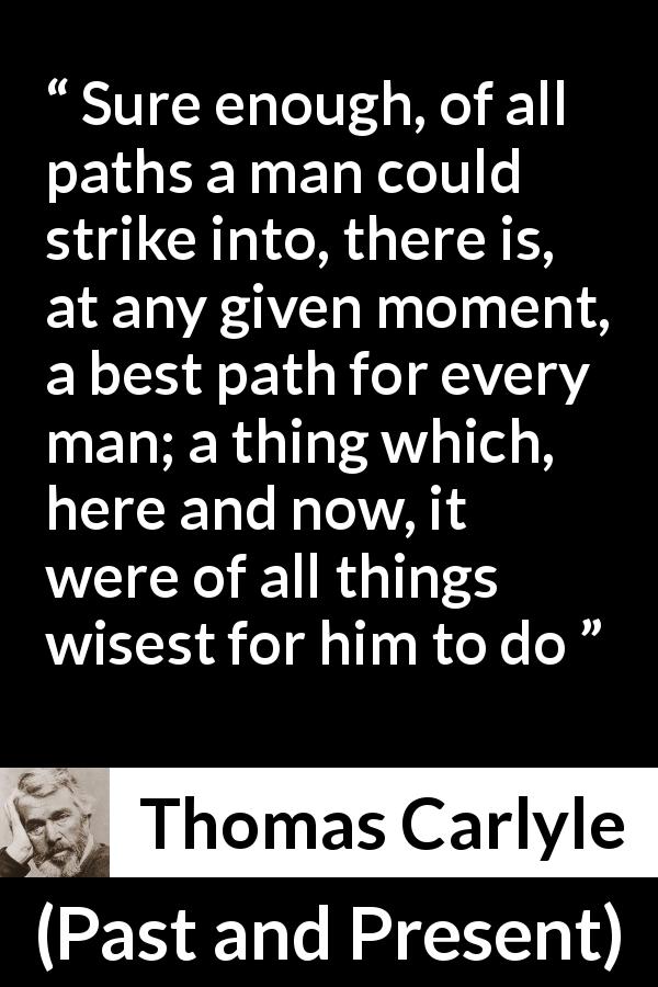 Thomas Carlyle quote about wisdom from Past and Present - Sure enough, of all paths a man could strike into, there is, at any given moment, a best path for every man; a thing which, here and now, it were of all things wisest for him to do