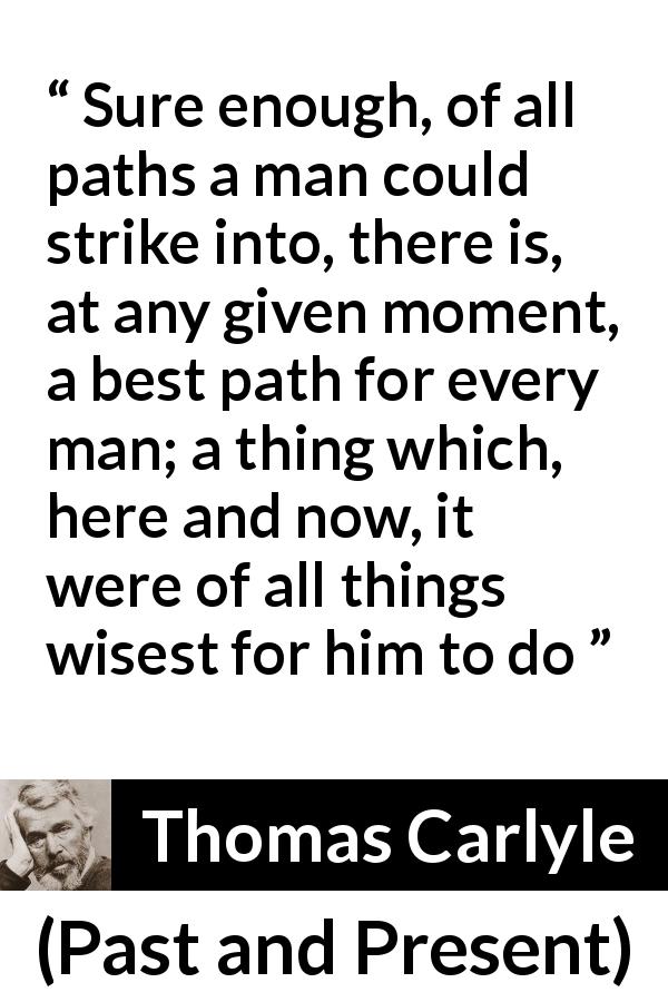 Thomas Carlyle quote about wisdom from Past and Present - Sure enough, of all paths a man could strike into, there is, at any given moment, a best path for every man; a thing which, here and now, it were of all things wisest for him to do