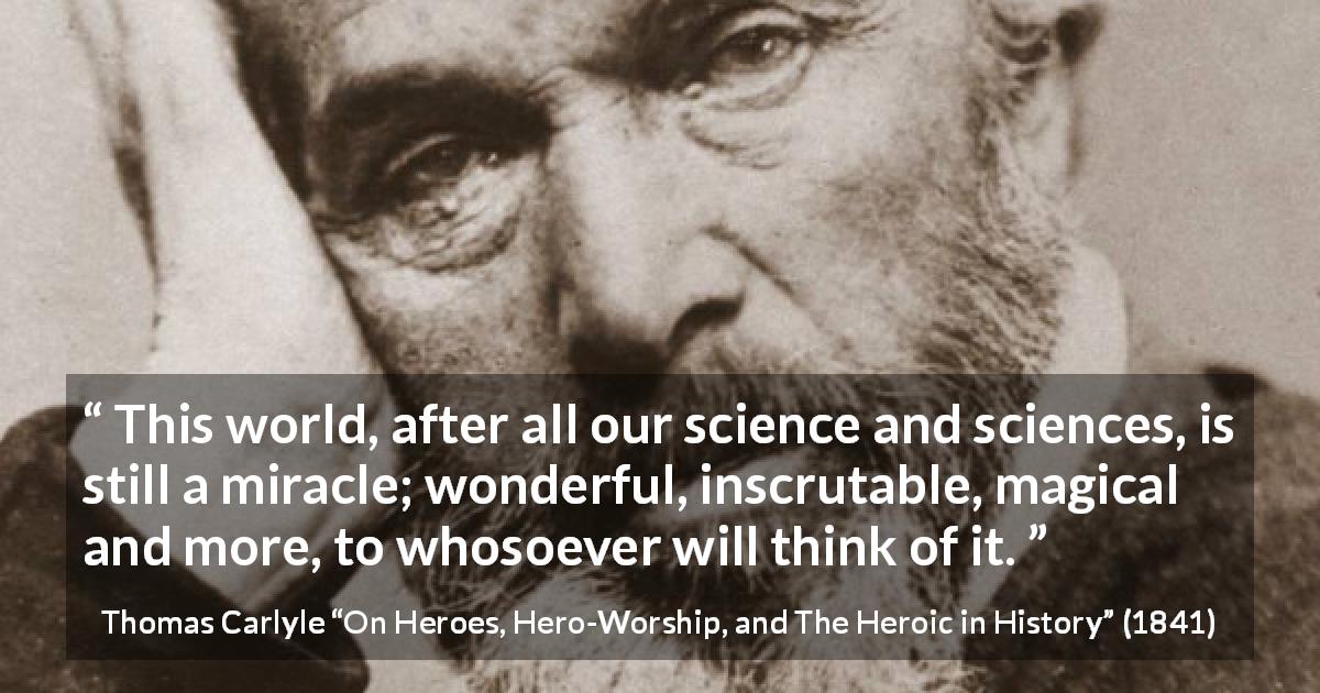 Thomas Carlyle quote about world from On Heroes, Hero-Worship, and The Heroic in History - This world, after all our science and sciences, is still a miracle; wonderful, inscrutable, magical and more, to whosoever will think of it.