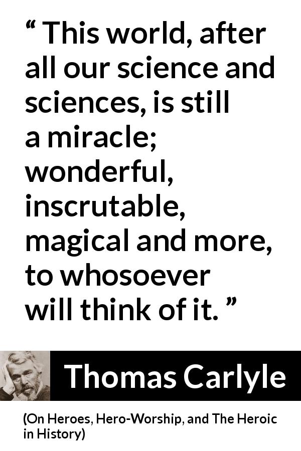 Thomas Carlyle quote about world from On Heroes, Hero-Worship, and The Heroic in History - This world, after all our science and sciences, is still a miracle; wonderful, inscrutable, magical and more, to whosoever will think of it.