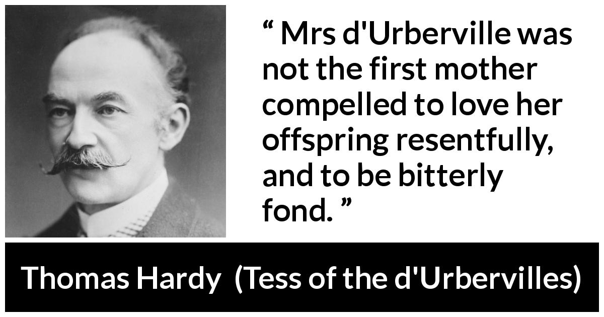 Thomas Hardy quote about bitterness from Tess of the d'Urbervilles - Mrs d'Urberville was not the first mother compelled to love her offspring resentfully, and to be bitterly fond.