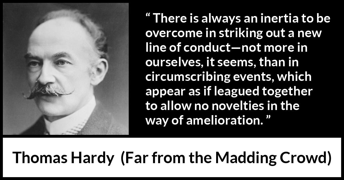 Thomas Hardy quote about change from Far from the Madding Crowd - There is always an inertia to be overcome in striking out a new line of conduct—not more in ourselves, it seems, than in circumscribing events, which appear as if leagued together to allow no novelties in the way of amelioration.