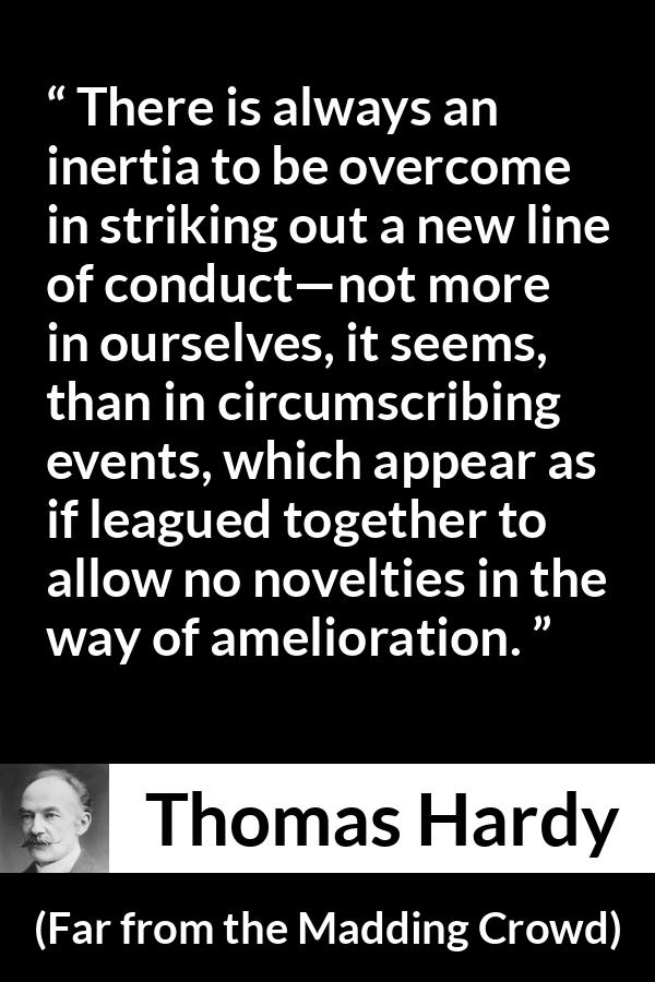 Thomas Hardy quote about change from Far from the Madding Crowd - There is always an inertia to be overcome in striking out a new line of conduct—not more in ourselves, it seems, than in circumscribing events, which appear as if leagued together to allow no novelties in the way of amelioration.