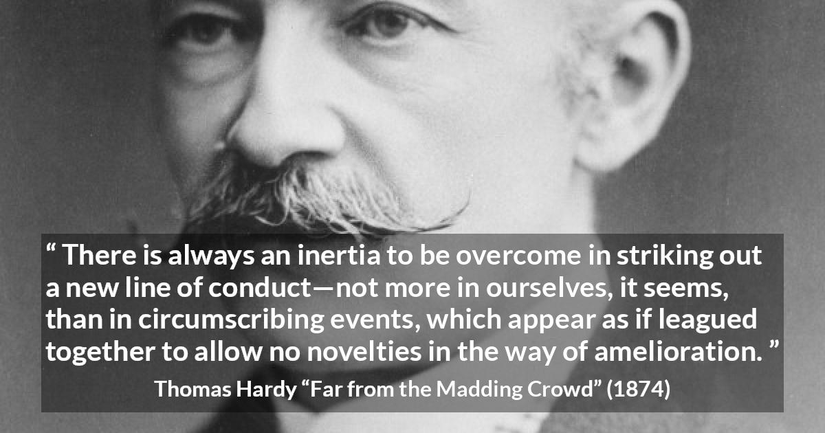 Thomas Hardy quote about change from Far from the Madding Crowd - There is always an inertia to be overcome in striking out a new line of conduct—not more in ourselves, it seems, than in circumscribing events, which appear as if leagued together to allow no novelties in the way of amelioration.