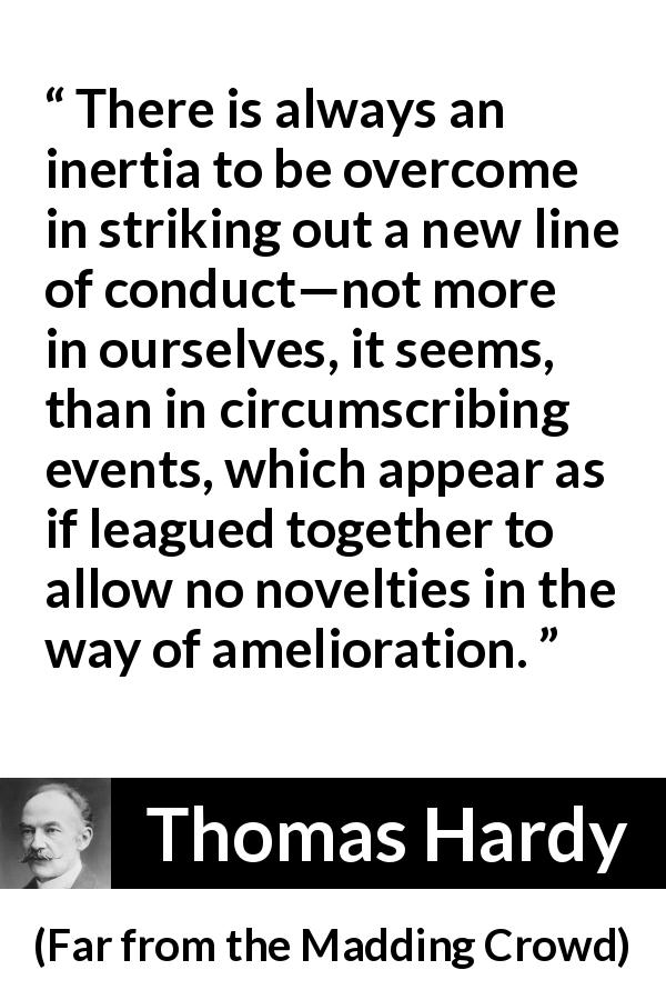Thomas Hardy quote about change from Far from the Madding Crowd - There is always an inertia to be overcome in striking out a new line of conduct—not more in ourselves, it seems, than in circumscribing events, which appear as if leagued together to allow no novelties in the way of amelioration.