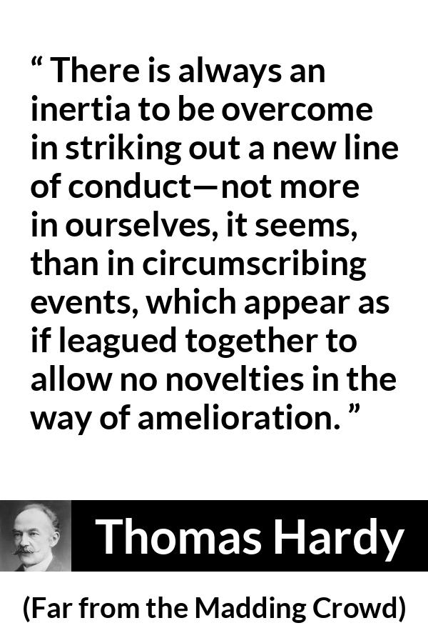 Thomas Hardy quote about change from Far from the Madding Crowd - There is always an inertia to be overcome in striking out a new line of conduct—not more in ourselves, it seems, than in circumscribing events, which appear as if leagued together to allow no novelties in the way of amelioration.