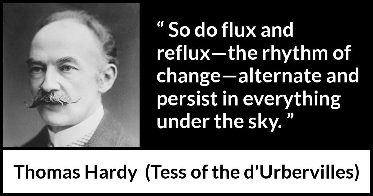 Thomas Hardy quote about change from Tess of the d'Urbervilles (1891) Thomas Hardy quote about change from Tess of the d'Urbervilles (1891) - So do flux and reflux—the rhythm of change—alternate and persist in everything under the sky.