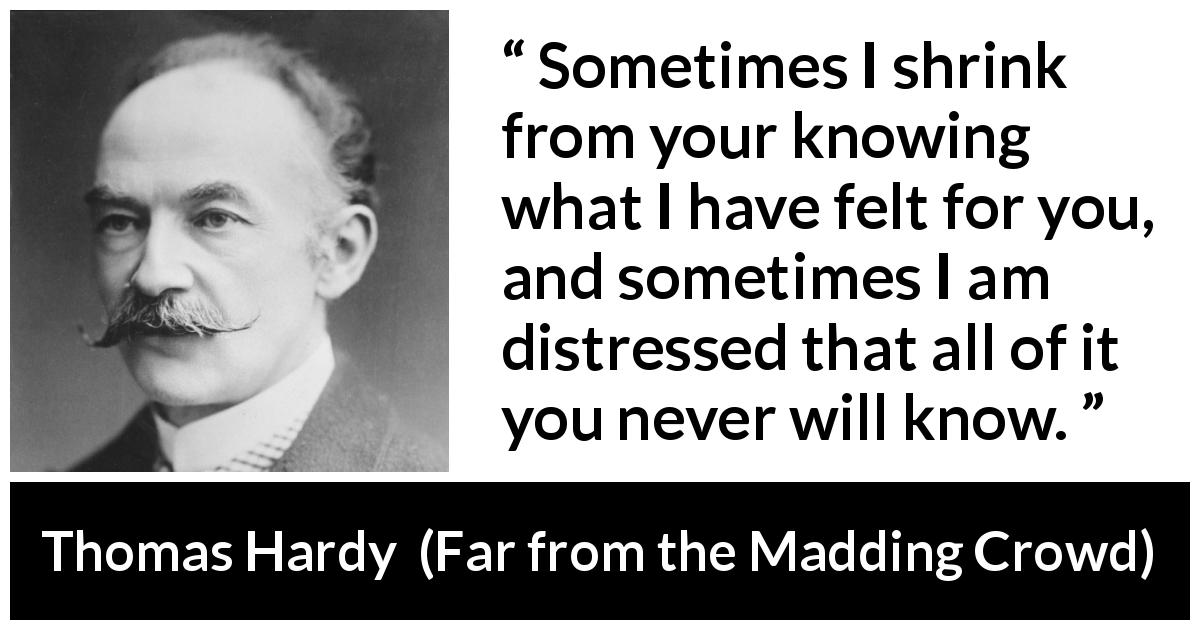 Thomas Hardy quote about feelings from Far from the Madding Crowd - Sometimes I shrink from your knowing what I have felt for you, and sometimes I am distressed that all of it you never will know.