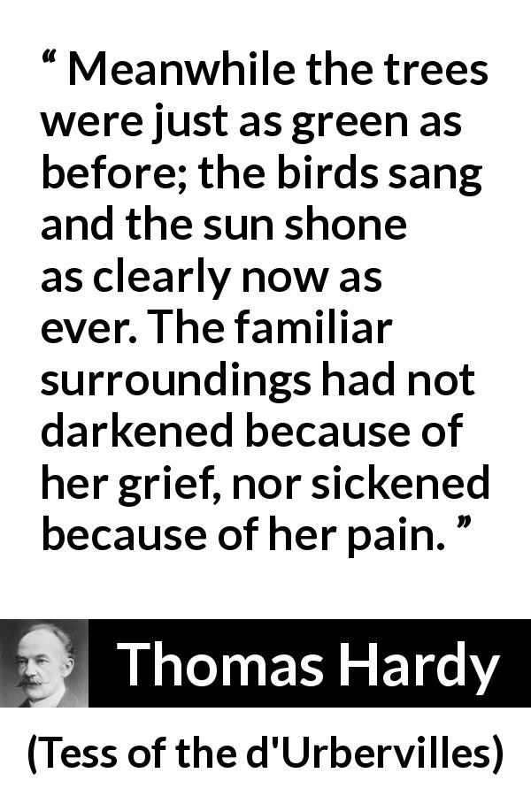 Thomas Hardy quote about grief from Tess of the d'Urbervilles - Meanwhile the trees were just as green as before; the birds sang and the sun shone as clearly now as ever. The familiar surroundings had not darkened because of her grief, nor sickened because of her pain.