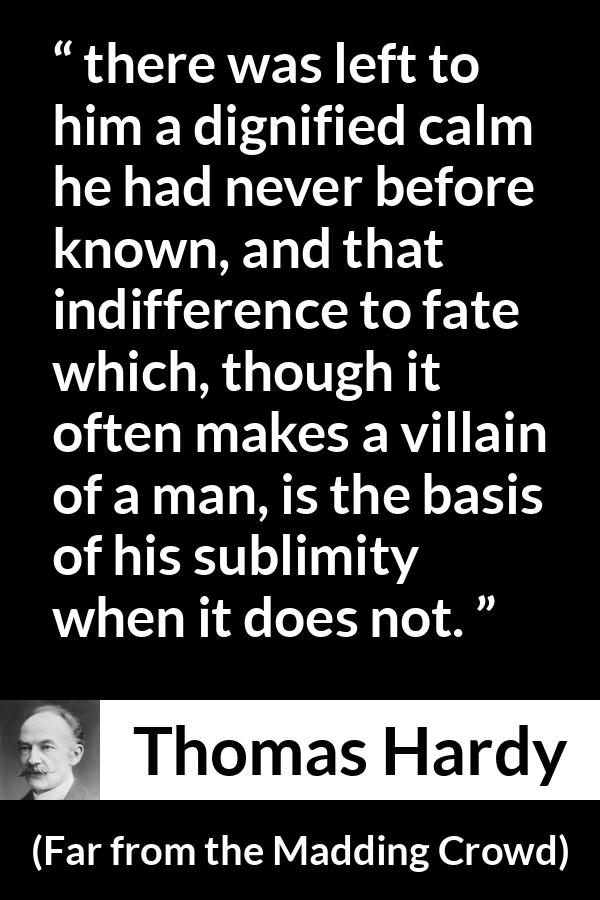 Thomas Hardy quote about indifference from Far from the Madding Crowd - there was left to him a dignified calm he had never before known, and that indifference to fate which, though it often makes a villain of a man, is the basis of his sublimity when it does not.