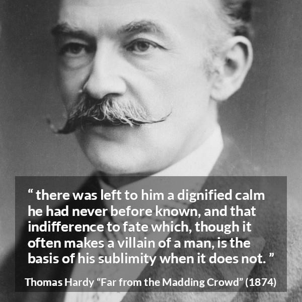 Thomas Hardy quote about indifference from Far from the Madding Crowd - there was left to him a dignified calm he had never before known, and that indifference to fate which, though it often makes a villain of a man, is the basis of his sublimity when it does not.