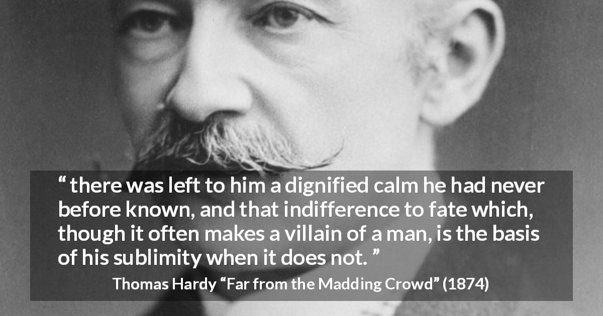Thomas Hardy quote about indifference from Far from the Madding Crowd - there was left to him a dignified calm he had never before known, and that indifference to fate which, though it often makes a villain of a man, is the basis of his sublimity when it does not.