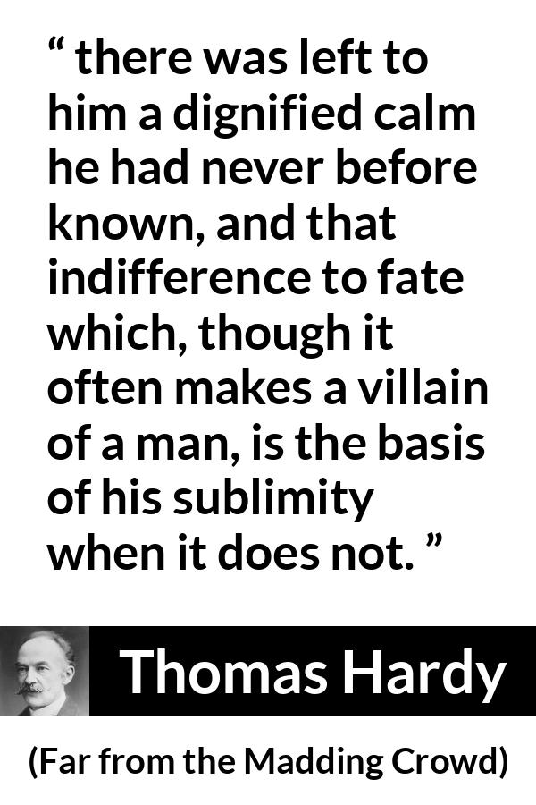 Thomas Hardy quote about indifference from Far from the Madding Crowd - there was left to him a dignified calm he had never before known, and that indifference to fate which, though it often makes a villain of a man, is the basis of his sublimity when it does not.