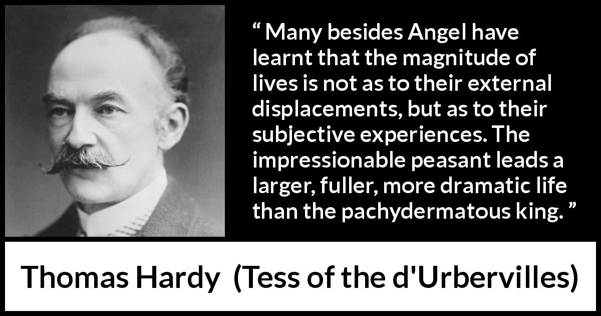 Thomas Hardy quote about life from Tess of the d'Urbervilles - Many besides Angel have learnt that the magnitude of lives is not as to their external displacements, but as to their subjective experiences. The impressionable peasant leads a larger, fuller, more dramatic life than the pachydermatous king.