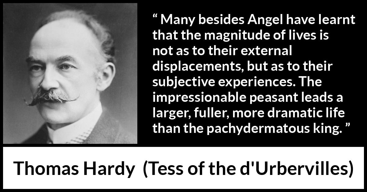 Thomas Hardy quote about life from Tess of the d'Urbervilles - Many besides Angel have learnt that the magnitude of lives is not as to their external displacements, but as to their subjective experiences. The impressionable peasant leads a larger, fuller, more dramatic life than the pachydermatous king.