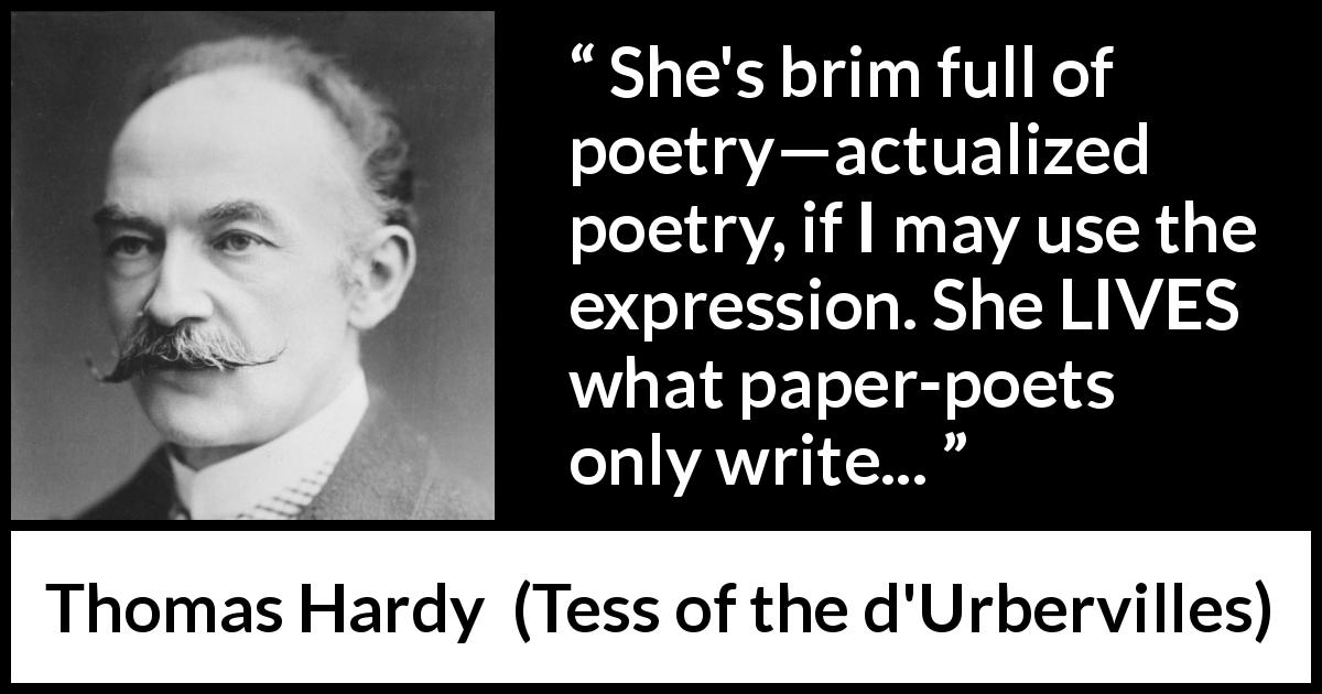 Thomas Hardy quote about life from Tess of the d'Urbervilles - She's brim full of poetry—actualized poetry, if I may use the expression. She LIVES what paper-poets only write...
