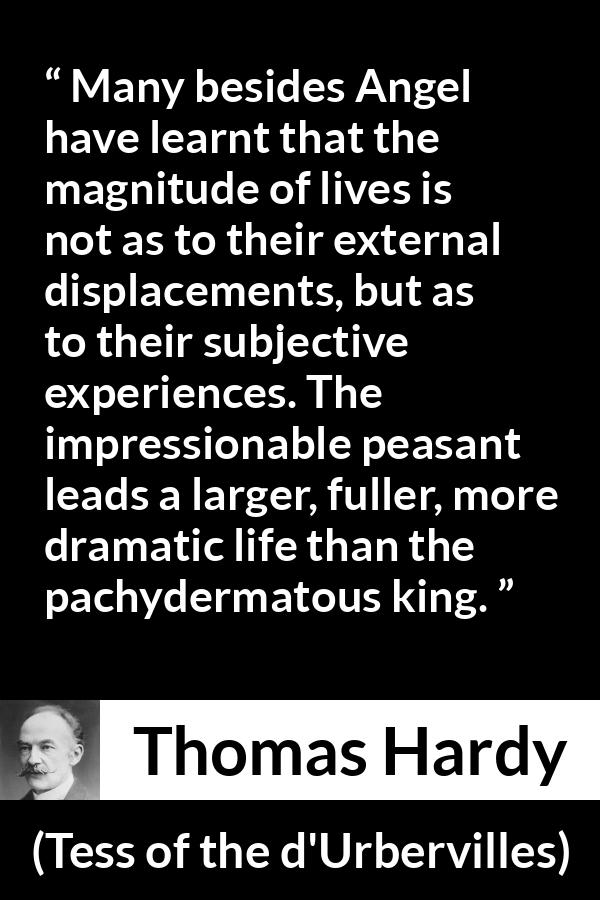 Thomas Hardy quote about life from Tess of the d'Urbervilles - Many besides Angel have learnt that the magnitude of lives is not as to their external displacements, but as to their subjective experiences. The impressionable peasant leads a larger, fuller, more dramatic life than the pachydermatous king.