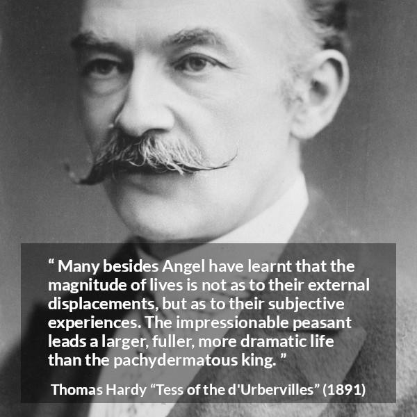 Thomas Hardy quote about life from Tess of the d'Urbervilles - Many besides Angel have learnt that the magnitude of lives is not as to their external displacements, but as to their subjective experiences. The impressionable peasant leads a larger, fuller, more dramatic life than the pachydermatous king.