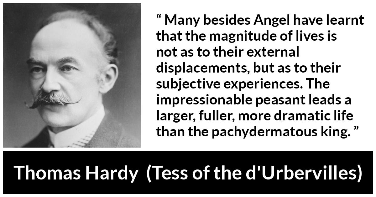 Thomas Hardy quote about life from Tess of the d'Urbervilles - Many besides Angel have learnt that the magnitude of lives is not as to their external displacements, but as to their subjective experiences. The impressionable peasant leads a larger, fuller, more dramatic life than the pachydermatous king.