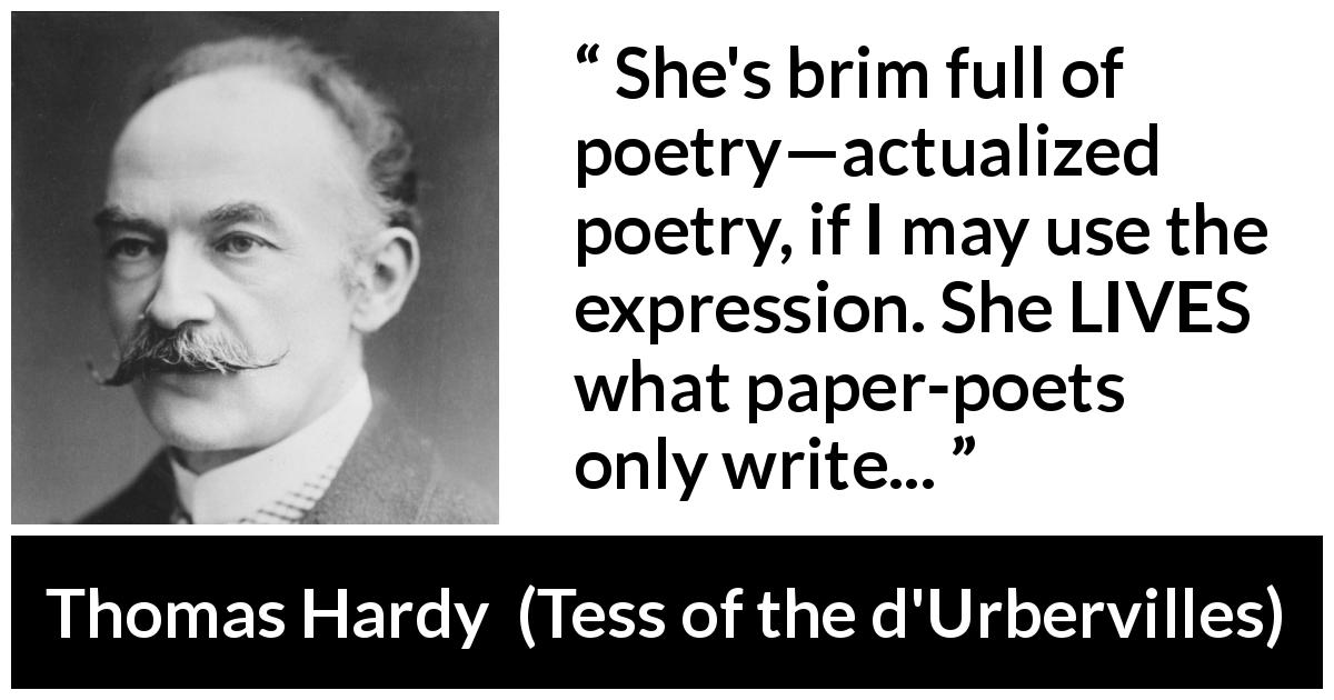 Thomas Hardy quote about life from Tess of the d'Urbervilles - She's brim full of poetry—actualized poetry, if I may use the expression. She LIVES what paper-poets only write...
